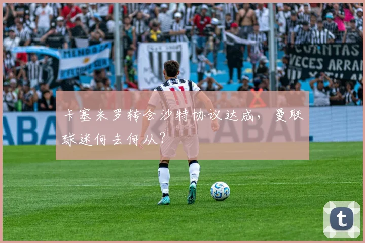 卡塞米罗转会沙特协议达成，曼联球迷何去何从？