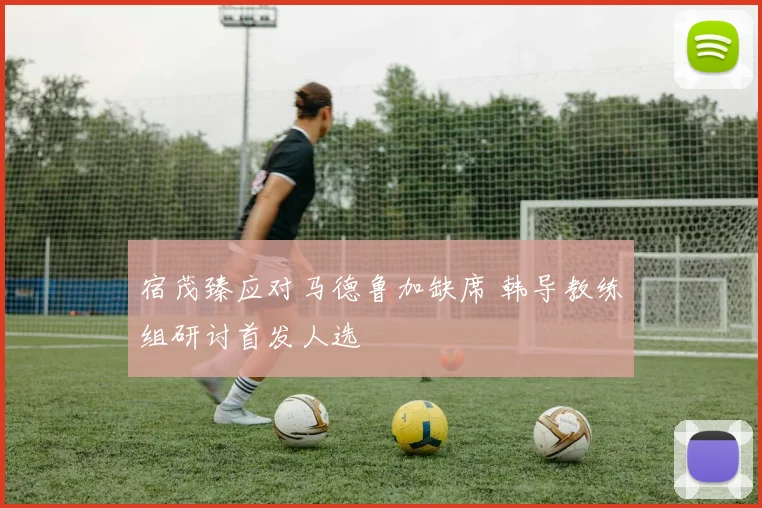 宿茂臻应对马德鲁加缺席 韩导教练组研讨首发人选