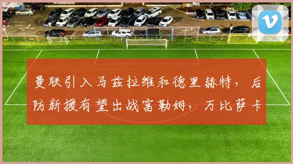曼联引入马兹拉维和德里赫特，后防新援有望出战富勒姆，万比萨卡离队