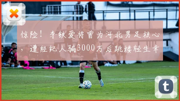 惊险！李铁爱将曾为河北男足核心，遭经纪人骗3000万后跳楼轻生幸被救
