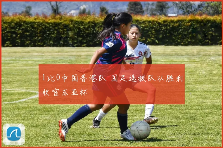 1比0中国香港队 国足选拔队以胜利收官东亚杯