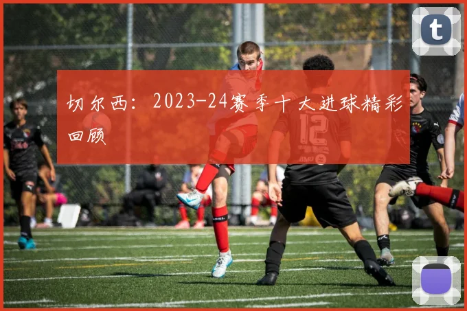 切尔西：2023-24赛季十大进球精彩回顾