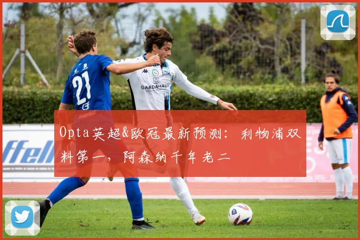 Opta英超&欧冠最新预测：利物浦双料第一，阿森纳千年老二