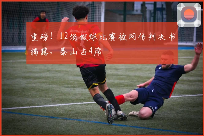重磅！12场假球比赛被网传判决书揭露，泰山占4席