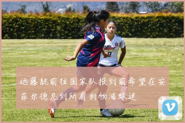 远藤航前往国家队报到前希望在安菲尔德见到所有利物浦球迷