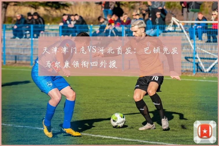 天津津门虎VS河北首发：巴顿先发 马尔康领衔四外援
